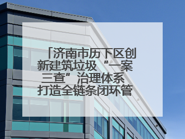 济南市历下区创新建筑垃圾“一案三查”治理体系 打造全链条闭环管理新范式