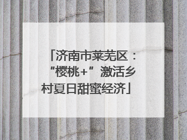 济南市莱芜区：“樱桃+”激活乡村夏日甜蜜经济