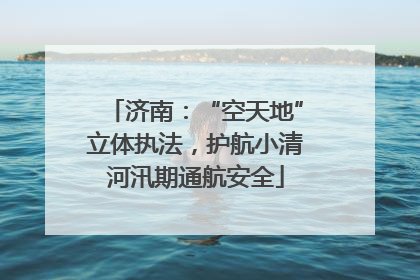 济南：“空天地”立体执法，护航小清河汛期通航安全