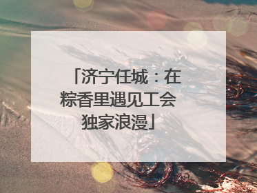 济宁任城：在粽香里遇见工会独家浪漫