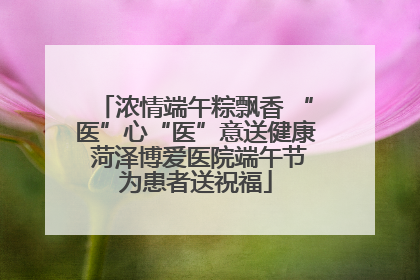 浓情端午粽飘香 “医”心“医”意送健康 菏泽博爱医院端午节为患者送祝福