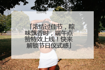 浓情过佳节，粽味飘香时，端午点赞特效上线！快来解锁节日仪式感