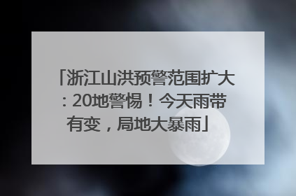 浙江山洪预警范围扩大：20地警惕！今天雨带有变，局地大暴雨