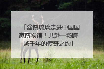 淄博琉璃走进中国国家博物馆！共赴一场跨越千年的传奇之约