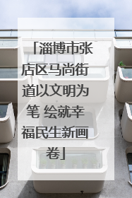 淄博市张店区马尚街道以文明为笔 绘就幸福民生新画卷