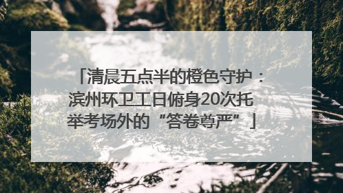 清晨五点半的橙色守护：滨州环卫工日俯身20次托举考场外的“答卷尊严”