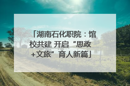 湖南石化职院：馆校共建 开启“思政+文旅”育人新篇