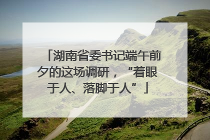 湖南省委书记端午前夕的这场调研，“着眼于人、落脚于人”