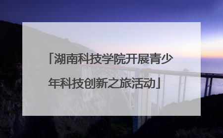 湖南科技学院开展青少年科技创新之旅活动