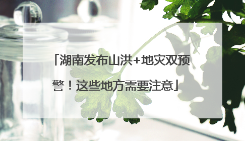 湖南发布山洪+地灾双预警！这些地方需要注意