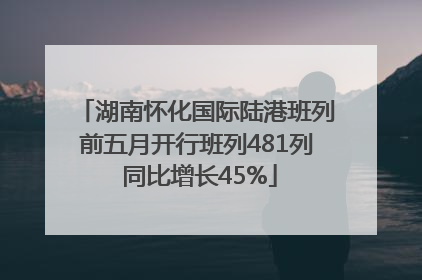 湖南怀化国际陆港班列前五月开行班列481列 同比增长45%