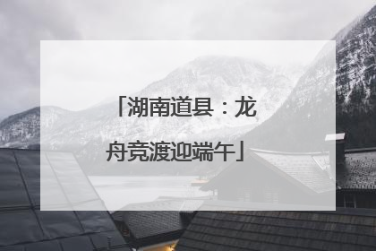 湖南道县：龙舟竞渡迎端午