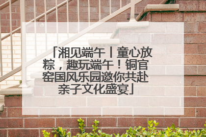 湘见端午丨童心放粽，趣玩端午！铜官窑国风乐园邀你共赴亲子文化盛宴