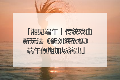湘见端午丨传统戏曲新玩法《新刘海砍樵》端午假期加场演出