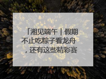 湘见端午｜假期不止吃粽子看龙舟，还有这些精彩赛事活动等你来