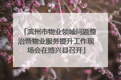 滨州市物业领域问题整治暨物业服务提升工作现场会在博兴县召开