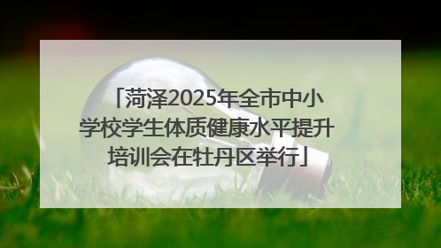 菏泽2025年全市中小学校学生体质健康水平提升培训会在牡丹区举行