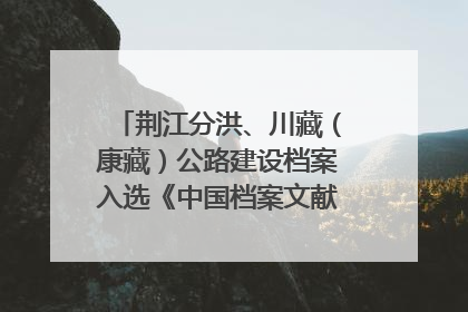 荆江分洪、川藏（康藏）公路建设档案入选《中国档案文献遗产名录》