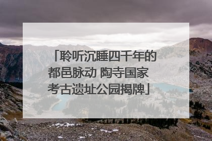 聆听沉睡四千年的都邑脉动 陶寺国家考古遗址公园揭牌