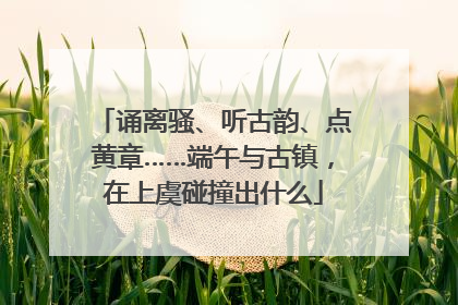 诵离骚、听古韵、点黄章……端午与古镇，在上虞碰撞出什么