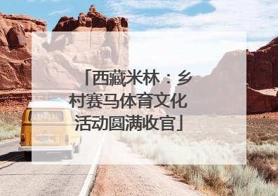 西藏米林：乡村赛马体育文化活动圆满收官