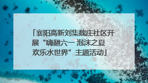 襄阳高新刘集魏庄社区开展“嗨翻六一 泡沫之夏 欢乐水世界”主题活动