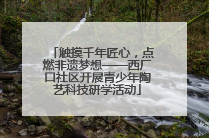 触摸千年匠心，点燃非遗梦想——西厂口社区开展青少年陶艺科技研学活动