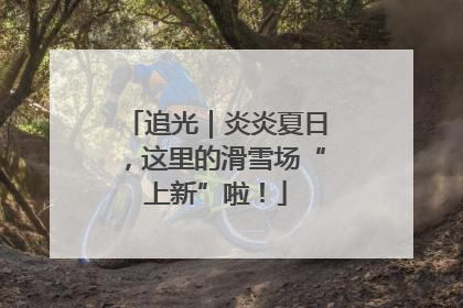 追光｜炎炎夏日，这里的滑雪场“上新”啦！