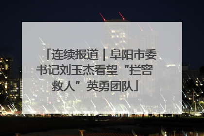 连续报道｜阜阳市委书记刘玉杰看望“拦窨救人”英勇团队
