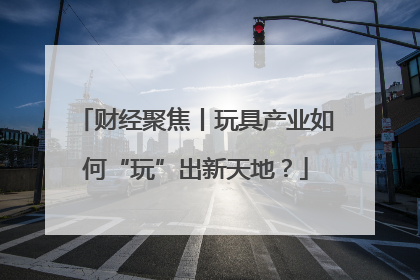财经聚焦丨玩具产业如何“玩”出新天地？