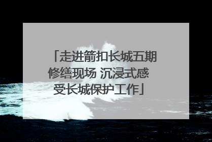 走进箭扣长城五期修缮现场 沉浸式感受长城保护工作
