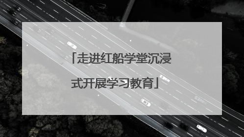 走进红船学堂沉浸式开展学习教育