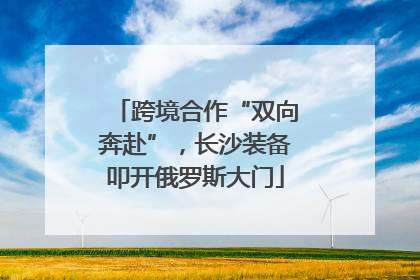 跨境合作“双向奔赴”，长沙装备叩开俄罗斯大门