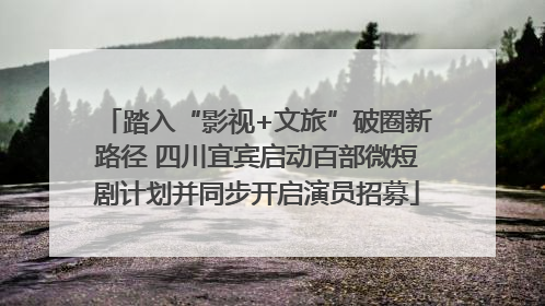 踏入“影视+文旅”破圈新路径 四川宜宾启动百部微短剧计划并同步开启演员招募