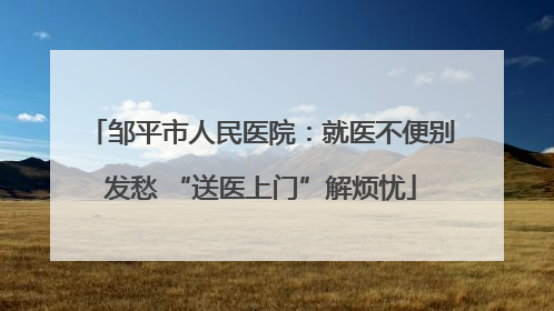 邹平市人民医院：就医不便别发愁 “送医上门”解烦忧
