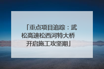 重点项目追踪：武松高速松西河特大桥开启施工攻坚期