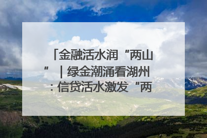 金融活水润“两山”｜绿金潮涌看湖州：信贷活水激发“两山”转化势能