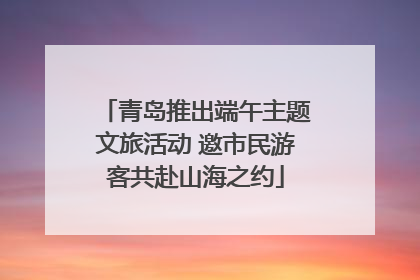 青岛推出端午主题文旅活动 邀市民游客共赴山海之约