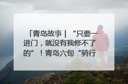 青岛故事｜“只要一进门，就没有我修不了的”！青岛六旬“骑行侠”有个隐藏身份，社区“全能维修工”