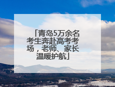 青岛5万余名考生奔赴高考考场，老师、家长温暖护航