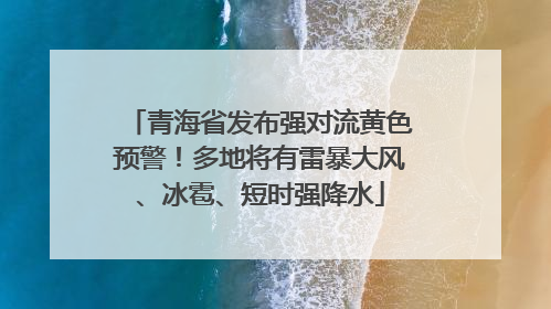 青海省发布强对流黄色预警！多地将有雷暴大风、冰雹、短时强降水