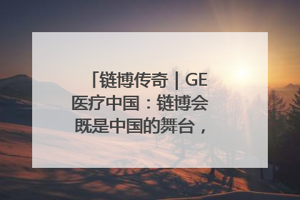 链博传奇｜GE医疗中国：链博会既是中国的舞台，也是世界的橱窗