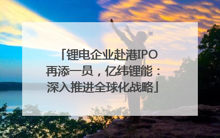 锂电企业赴港IPO再添一员，亿纬锂能：深入推进全球化战略