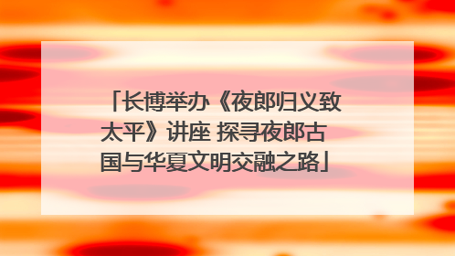 长博举办《夜郎归义致太平》讲座 探寻夜郎古国与华夏文明交融之路