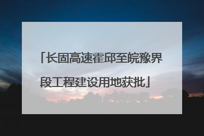 长固高速霍邱至皖豫界段工程建设用地获批