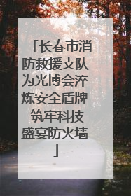 长春市消防救援支队为光博会淬炼安全盾牌 筑牢科技盛宴防火墙