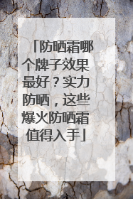 防晒霜哪个牌子效果最好？实力防晒，这些爆火防晒霜值得入手