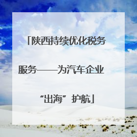 陕西持续优化税务服务——为汽车企业“出海”护航