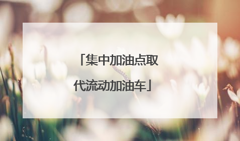 集中加油点取代流动加油车