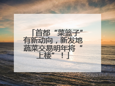 首都“菜篮子”有新动向，新发地蔬菜交易明年将“上楼”！